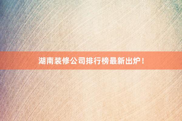 湖南装修公司排行榜最新出炉!
