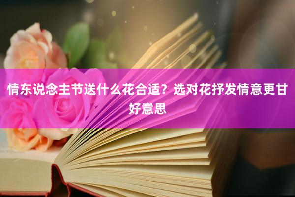 情东说念主节送什么花合适？选对花抒发情意更甘好意思
